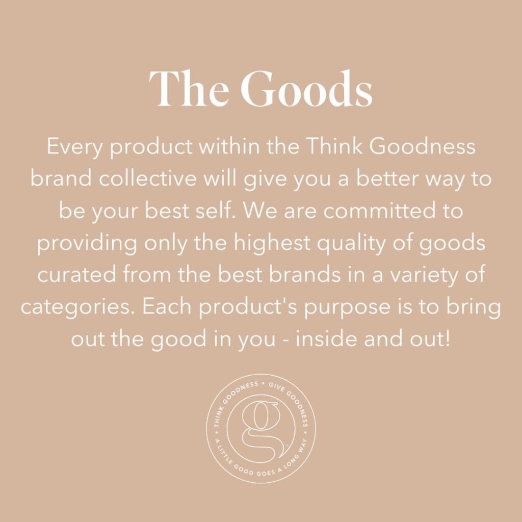 A beige image with veribage as the goods. Every product in the think goodness brand collective will give you a better way to be your best self. We are committed to providing only the highest quality of goods curated from the best brands in a variety of categories. Each products purpose is to bring out the good in you - inside and out 