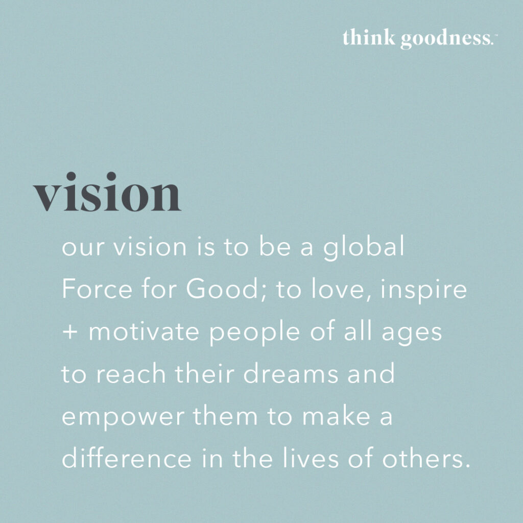 A blue image with the vision statement of think goodness, to be a global force for good, to love inspire, and motivate people of all ages to reach their dreams and empower them to make a difference in the lives of others 