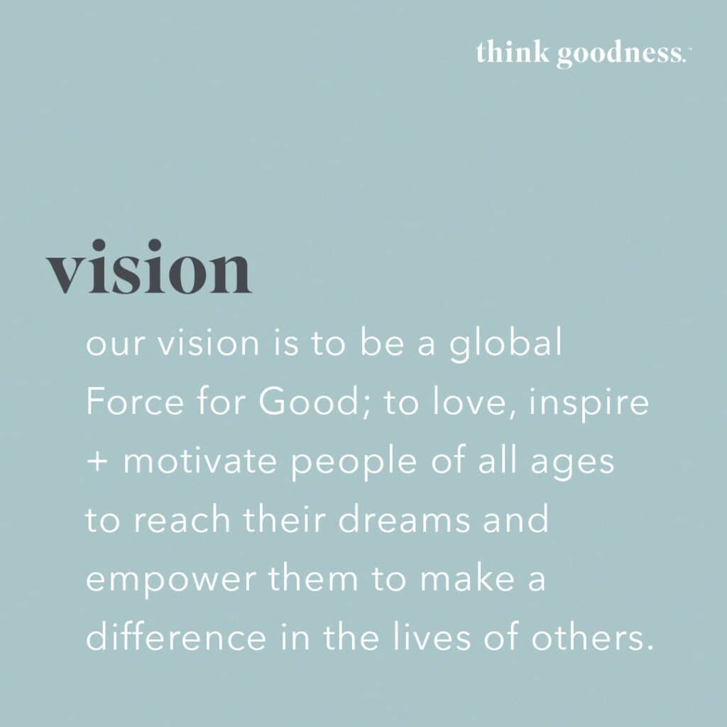 Vision statement for think goodness on blue background. Our vision is to be a global force for good, to love, inspire + motivate people of all ages to reach their dreams and empower them to make a difference in the lives of others