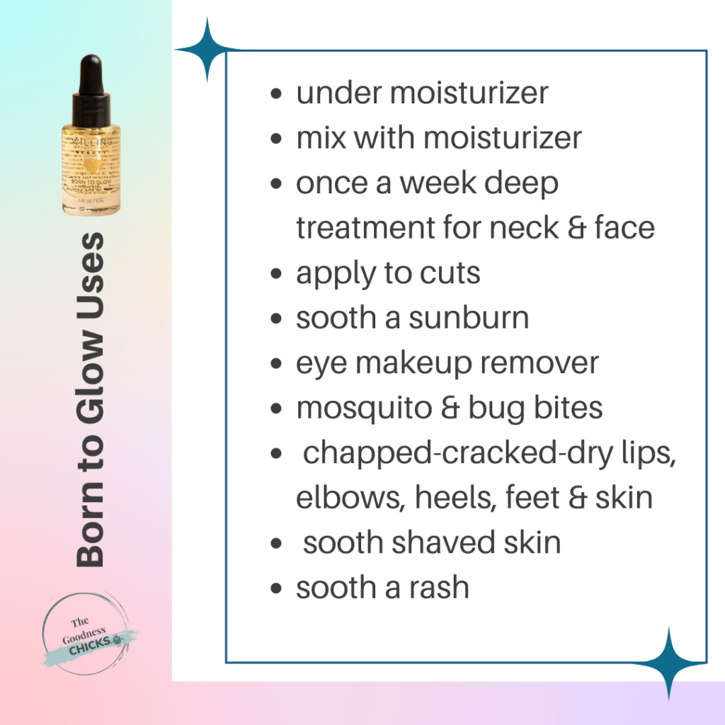 Born to glow skin elixer uses: Under moisturizer, mix with moisturizer, once a week deep treatment for neck and face, apply yo cuts, sooth a sunburn, eye makeup remover, mosquito and bug bites, chapped, cracked dry lips, elbows, heels, feet and skin, sooth shaved skin, sooth a rash