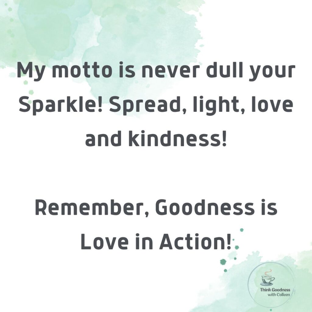 my motto is never dull your sparkle.  spread light, love and kindness.
remember, goodness is love in action