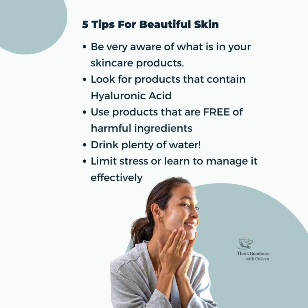 5 tips for beautiful skin Be very aware of what is in your skincare products Look for products that contain Hyaluronic acid Use products that are free of harmful ingredients Drink plenty of water Limit stress or learn to manage it effectively