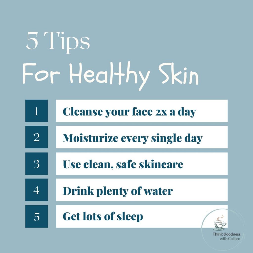 5 tips for healthy skin 1. Cleanse your face 2x a day 2. Moisturizer every day 3. Use clean, safe skincare 4. Drink plenty of water 5. Get lots of sleep